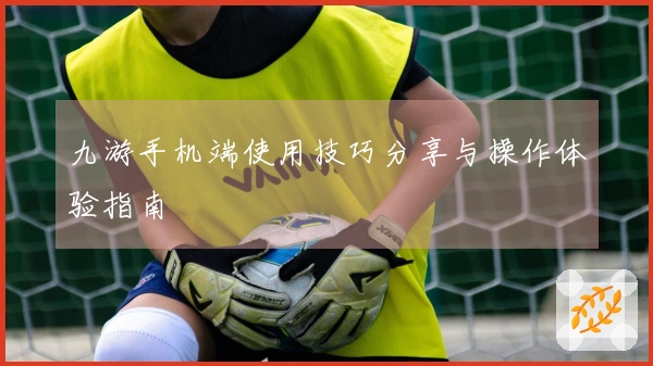 九游手机端使用技巧分享与操作体验指南