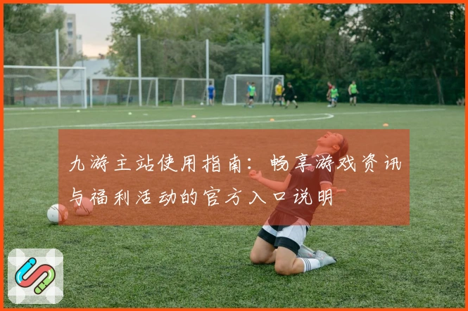 九游主站使用指南：畅享游戏资讯与福利活动的官方入口说明