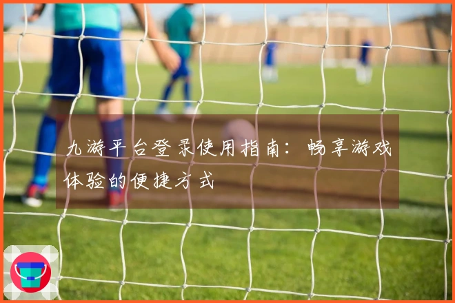 九游平台登录使用指南：畅享游戏体验的便捷方式