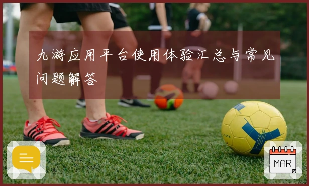 九游应用平台使用体验汇总与常见问题解答