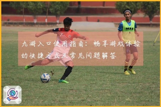 九游入口使用指南：畅享游戏体验的快捷方式及常见问题解答