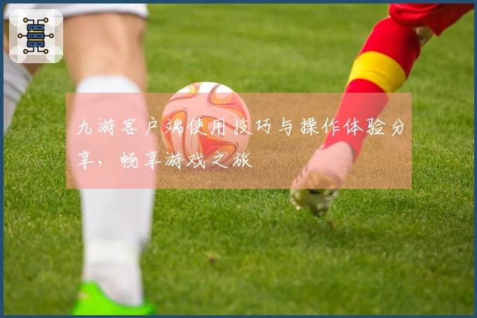 九游客户端使用技巧与操作体验分享，畅享游戏之旅