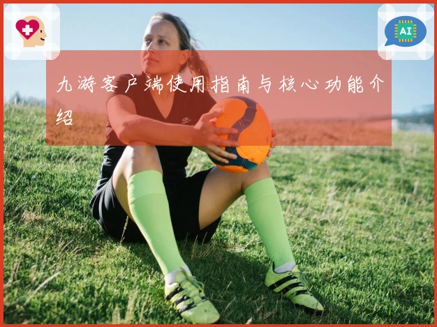 九游客户端使用指南与核心功能介绍