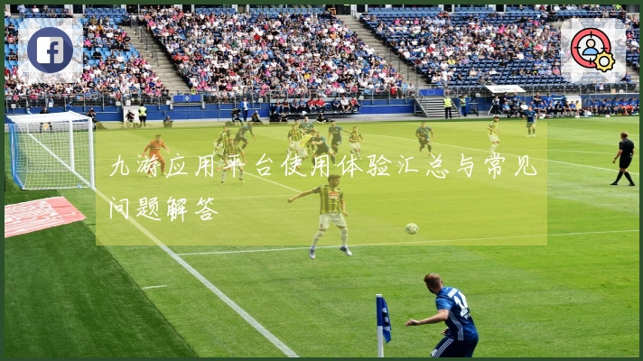 九游应用平台使用体验汇总与常见问题解答