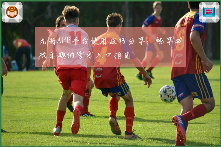 九游APP平台使用技巧分享，畅享游戏乐趣的官方入口指南